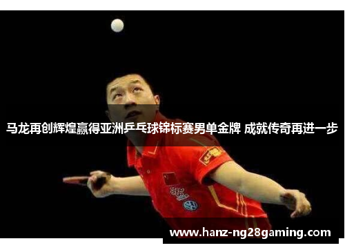 马龙再创辉煌赢得亚洲乒乓球锦标赛男单金牌 成就传奇再进一步
