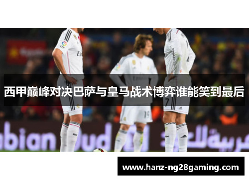 西甲巅峰对决巴萨与皇马战术博弈谁能笑到最后 西甲巅峰对决巴萨与皇马战术博弈谁能笑到最后