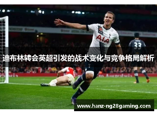 迪布林转会英超引发的战术变化与竞争格局解析