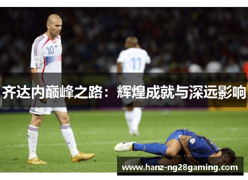 齐达内巅峰之路:辉煌成就与深远影响 齐达内巅峰之路:辉煌成就与深远影响