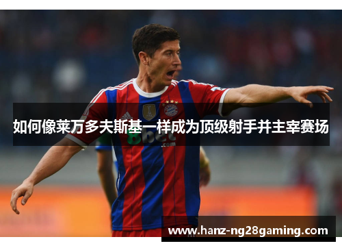 如何像莱万多夫斯基一样成为顶级射手并主宰赛场