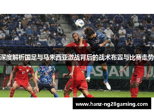 深度解析国足与马来西亚激战背后的战术布置与比赛走势