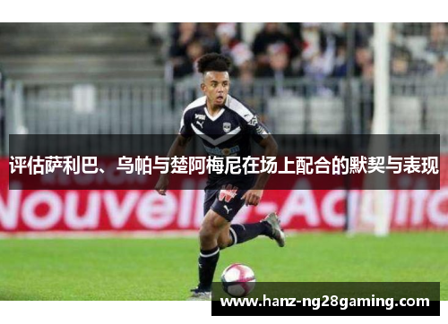 评估萨利巴、乌帕与楚阿梅尼在场上配合的默契与表现 评估萨利巴、乌帕与楚阿梅尼在场上配合的默契与表现